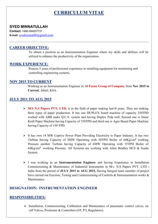 CURRICULUM VITAE
SYED MINNATULLAH
Contact: +966-594007737
E-mail: syedminnat86@gmail.com
CAREER OBJECTIVE:
To obtain a position as an Instrumentation Engineer where my skills and abilities will be
utilized to enhance the productivity of the organization.
WORK EXPERIENCE:
Possess 5 years of professional experience in installing equipment for monitoring and
controlling engineering systems.
NOV 2015 TO CURRENT
Working as an Instrumentation Engineer in Al Fozan Group of Company from Nov 2015 to
Current, Jubail, KSA.
JULY 2011 TO AUG 2015
 M/S N.S Papers PVT. LTD. is in the field of paper making last18 years. They are making
three types of paper production. It has one DUPLEX board machine of capacity 250TPD
worked with ABB make Q.C.S. system and having Duplex Pulp mill. Second one is linear
Kraft Paper Machine having Capacity of 150TPD and third one is Agro Based Paper Machine
having Capacity of 150 TPD.
 It has own 14 MW Captive Power Plant Providing Electricity to Paper Industry. It has two
Turbine having Capacity of 8MW Operating with 50TPH Boiler of 64Kg/cm2 working
Pressure another Turbine having Capacity of 6MW Operating with 35TPH Boiler of
64Kg/cm2 working Pressure. All Systems are working with Allen Bradley DCS & Scada
System.
 I was working as an Instrumentation Engineer and having Experience in Installation
Commissioning & Maintenance of Industrial Instruments in M/s. N.S Papers PVT. LTD -
India from the period of JULY 2011 to AUG 2015, Having Integral team member of project
have carried out Erection, Testing and Commissioning of Controls & Instrumentation works &
Maintenance.
DESIGNATION: INSTRUMENTATION ENGINEER
RESPONSIBILITIES:
 Installation, Commissioning, Calibration and Maintenance of pneumatic control valves, on
/off Valves, Positioner & Controllers (I/P, P/I, Regulators).
 