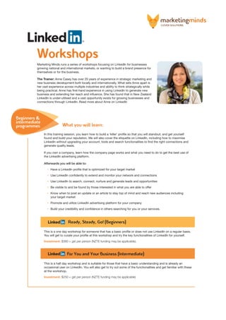 Workshops
Marketing Minds runs a series of workshops focusing on LinkedIn for businesses
growing national and international markets, or wanting to build a brand presence for
themselves or for the business.
The Trainer: Anne Casey has over 20 years of experience in strategic marketing and
new business development both locally and internationally. What sets Anne apart is
her vast experience across multiple industries and ability to think strategically while
being practical. Anne has first-hand experience in using LinkedIn to generate new
business and extending her reach and influence. She has found that in New Zealand
LinkedIn is under-utilised and a vast opportunity exists for growing businesses and
connections through LinkedIn. Read more about Anne on LinkedIn
In this training session, you learn how to build a ‘killer’ profile so that you will standout, and get yourself
found and build your reputation. We will also cover the etiquette on LinkedIn, including how to maximise
LinkedIn without upgrading your account, tools and search functionalities to find the right connections and
generate quality leads.
If you own a company, learn how the company page works and what you need to do to get the best use of
the LinkedIn advertising platform.
Afterwards you will be able to:
• 	 Have a LinkedIn profile that is optimized for your target market
• 	 Use LinkedIn confidently to extend and monitor your network and connections
• 	 Use LinkedIn to search, connect, nurture and generate leads and opportunities
• 	 Be visible to and be found by those interested in what you are able to offer
• 	 Know when to post an update or an article to stay top of mind and reach new audiences including
your target market
• 	 Promote and utilize LinkedIn advertising platform for your company
• 	 Build your credibility and confidence in others searching for you or your services.
Ready, Steady, Go! (Beginners)
This is a one day workshop for someone that has a basic profile or does not use LinkedIn on a regular basis.
You will get to curate your profile at this workshop and try the key functionalities of LinkedIn for yourself.
Investment: $360 + gst per person (NZTE funding may be applicable).
For You and Your Business (Intermediate)
This is a half day workshop and is suitable for those that have a basic understanding and is already an
occasional user on LinkedIn. You will also get to try out some of the functionalities and get familiar with these
at the workshop.
Investment: $250 + gst per person (NZTE funding may be applicable)
Beginners &
intermediate
programmes What you will learn:
 