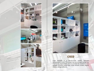 Cisco Skolkovo is a one-of-a-kind modern high-tech
demonstration center. This project had very stringent design and
engineering requirements and we provided the solutions in our
bespoke furniture: control desk, desks, acoustic screens, display
shelves, storage units, etc.
CISCO
 