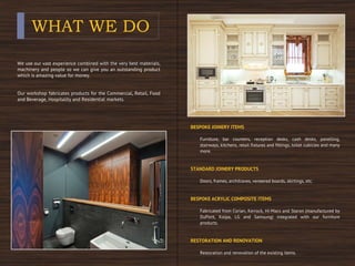 WHAT WE DO
We use our vast experience combined with the very best materials,
machinery and people so we can give you an outstanding product
which is amazing value for money.
Our workshop fabricates products for the Commercial, Retail, Food
and Beverage, Hospitality and Residential markets.
BESPOKE JOINERY ITEMS
Furniture, bar counters, reception desks, cash desks, panelling,
stairways, kitchens, retail fixtures and fittings, toilet cubicles and many
more.
STANDARD JOINERY PRODUCTS
Doors, frames, architraves, veneered boards, skirtings, etc.
BESPOKE ACRYLIC COMPOSITE ITEMS
Fabricated from Corian, Kerrock, Hi-Macs and Staron (manufactured by
DuPont, Kolpa, LG and Samsung) integrated with our furniture
products.
RESTORATION AND RENOVATION
Restoration and renovation of the existing items.
 