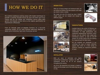 HOW WE DO IT
We combine traditional working values with modern techniques to
provide a customer focused service for each and every one of our
clients, and our full design and installation service offers both
generic and bespoke joinery items to the highest specification by
experienced craftspeople.
From an intricate piece of bespoke furniture, to a full-scale
restoration project, all our work receives meticulous attention to
detail and an extremely high level of personal service.
DESIGN STAGE
With our in-house design and technical team, we
can ensure we deliver the best solution and make
our client’s vision a reality.
We create not only 3D visuals but also a digital
model which can be rotated and viewed at
different angles.
MANUFACTURING
Located close to the centre of Moscow, our
modern workshop is fully equipped with a
combination of high performance and
traditional woodworking machinery which
ensures we can deliver both large-scale
commercial projects as well as one-off
designs for private clients who are looking
for a special touch for their home.
All our products are handmade in our
workshop. Our team of master craftsmen
applies their skills to a wide variety of
products, creating an impressive portfolio
of work.
INSTALLATION
With our team of dedicated and highly
experienced professional installers we offer an
installation service for all of our projects
throughout the country.
All of our site operatives are trained in Health &
Safety and the proper use of the tools that we use
on site.
 