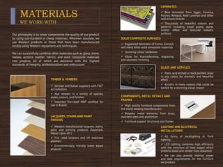 MATERIALS
WE WORK WITH
Our philosophy is to never compromise the quality of our product
by using sub-standard or cheap materials. Wherever possible, we
use Western products or those that have been manufactured
locally using Western equipment and techniques.
We can successfully combine other materials such as glass, stone,
metals, acrylics, leather, fabrics, and solid composite materials
into projects, all of which are delivered with the highest
standards of integrity, professionalism and enthusiasm.
TIMBER & VENEERS
 German and Italian suppliers with FSC®
accreditation
 Alpi veneers in a variety of species,
styles, colours, and finishes
 Imported fire-rated MDF certified for
use in Russia
LACQUERS, STAINS AND PAINT
FINISHES
 Western manufactured lacquers, stains,
paint and priming products (Sayerlack,
Hesse Ligna, etc.)
 Fire rated lacquers and UV stabilised
polishes
 Environmentally friendly water based
products
LAMINATES
 Best laminates from Egger, Formica,
Polyrey, Resopal, Abet Laminati and other
well-known brands
 Thousands of beautiful colours and
patterns including wood grains, stone,
leather effect and textured metallic
surfaces
SOLID COMPOSITE SURFACES
 Registered fabricator of Corian, Kerrock
and many other solid composite materials
 Stunning colour variations
 Allow for thermoforming, engraving
and seamless finishing
GLASS AND ACRYLICS
 Plain, acid etched or back painted glass
in any colour for dramatic and beautiful
effect
 Acrylics in many colours that could be
backlit for a stunning visual impact
COMPONENTS, METAL DETAILS AND
FRAMES
 High quality furniture components from
the world-leading manufacturers
 Bespoke metal elements from brass,
stainless steel and aluminium
 Furniture support structures and frames
LIGHTING AND ELECTRICAL
INSTALLATIONS
 All forms of backlighting or front
lighting
 LED lighting combines high efficiency
with the minimum of heat output which
protects wood and veneer from distortion
 We can also provide internal power
and data requirements for the furniture
we produce
 