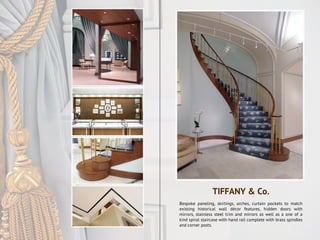 Bespoke paneling, skirtings, arches, curtain pockets to match
existing historical wall décor features, hidden doors with
mirrors, stainless steel trim and mirrors as well as a one of a
kind spiral staircase with hand rail complete with brass spindles
and corner posts.
TIFFANY & Co.
 