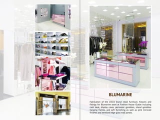 Fabrication of the entire brand retail furniture, fixtures and
fittings for Blumarine store at Fashion House Outlet including
cash desk, display cases, perimeter gondolas, island gondolas
hanging frames, and soft furnishing as well as pink mirrored
finishes and bevelled edge glass wall panels.
BLUMARINE
 