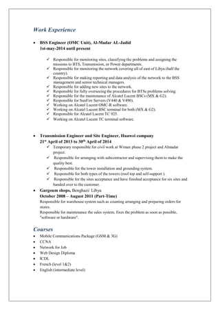 Work Experience
 BSS Engineer (OMC Unit), Al-Madar AL-Jadid
1st-may-2014 until present
 Responsible for monitoring sites, classifying the problems and assigning the
missions to BTS, Transmission, or Power departments.
 Responsible for monitoring the network covering all of east of Libya (half the
country).
 Responsible for making reporting and data analysis of the network to the BSS
management and senior technical managers.
 Responsible for adding new sites to the network.
 Responsible for fully overseeing the procedures for BTSs problems solving.
 Responsible for the maintenance of Alcatel Lucent BSCs (MX & G2).
 Responsible for SunFire Servers (V440 & V490).
 Working on Alcatel Lucent OMC-R software.
 Working on Alcatel Lucent BSC terminal for both (MX & G2).
 Responsible for Alcatel Lucent TC 925.
 Working on Alcatel Lucent TC terminal software.
 Transmission Engineer and Site Engineer, Huawei company
21st April of 2013 to 30th April of 2014
 Temporary responsible for civil work at Wimax phase 2 project and Almadar
project.
 Responsible for arranging with subcontractor and supervising them to make the
quality best.
 Responsible for the tower installation and grounding system.
 Responsible for both types of the towers (roof top and self-support ).
 Responsible for the sites acceptance and have finished acceptance for six sites and
handed over to the customer.
 Gargoum shops, Benghazi/ Libya
October 2008 – August 2011 (Part-Time)
Responsible for warehouse system such as counting arranging and preparing orders for
stores.
Responsible for maintenance the sales system, fixes the problem as soon as possible,
"software or hardware".
Courses
 Mobile Communications Package (GSM & 3G)
 CCNA
 Network for Job
 Web Design Diploma
 ICDL
 French (level 1&2)
 English (intermediate level)
 