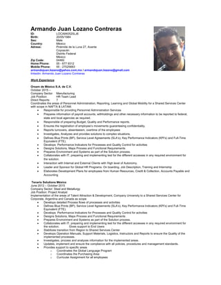 Armando Juan Lozano Contreras
ID: LOCA840520LJ6
Birth: 20/05/1984
Sex: Male
Country: México
Adress: Pirámide de la Luna 27, Avante
Coyoacán
Distrito Federal
México
Zip Code: 04460
Home Phone: 55 - 677 9312
Mobile Phone: 55 - 27025683
armandojuan.lozano@yahoo.com.mx / armandojuan.lozano@gmail.com
linkedin: Armando Juan Lozano Contreras
Work Experience
Orsam de México S.A. de C.V.
October 2015 –
Company Sector: Manufacturing
Job Position: HR Team Lead
Direct Reports: 7
Coordinates the areas of Personnel Administration, Reporting, Learning and Global Mobility for a Shared Services Center
with scope in NAFTA & LATAM.
 Responsible for providing Personnel Administration Services
 Prepares information of payroll accounts, withholdings and other necessary information to be reported to federal,
state and local agencies as required.
 Responsible of preparing Budget, Quality and Performance reports.
 Ensures the registration of employee’s movements guaranteeing confidentiality.
 Reports turnovers, absenteeism, overtime of the employees
 Investigates, Analyzes and provides solutions to complex situations.
 Defines Blue Prints (BP), Service Level Agreements (SLA’s), Key Performance Indicators (KPI’s) and Full-Time
Equivalent (FTE).
 Develops Performance Indicators for Processes and Quality Control for activities
 Designs Solutions, Maps Process and Functional Requirements
 Prepares Environment and Systems as part of the Solution process.
 Collaborates with IT, preparing and implementing test for the different accesses in any required environment for
the solution.
 Interaction with Internal and External Clients with High level of Autonomy.
 Leader and Sponsor for Global HR Programs: On boarding, Job Description, Training and Internship
 Elaborates Development Plans for employees from Human Resources, Credit & Collection, Accounts Payable and
Accounting
Tenaris Solutions México
June 2012 – October 2015
Company Sector: Steel and Metallurgy
Job Position: Project Analyst
Implementation of the areas of Talent Attraction & Development, Company University to a Shared Services Center for
Corporate, Argentina and Canada as scope
 Develops detailed Process flows of processes and activities
 Defines Blue Prints (BP), Service Level Agreements (SLA’s), Key Performance Indicators (KPI’s) and Full-Time
Equivalent (FTE).
 Develops Performance Indicators for Processes and Quality Control for activities
 Designs Solutions, Maps Process and Functional Requirements
 Prepares Environment and Systems as part of the Solution process.
 Collaborates with IT, preparing and implementing test for the different accesses in any required environment for
the solution. Gives support to End Users
 Stabilizes transition from Region to Shared Services Center
 Develops Operation Manuals, Support Materials, Logistics, Instructors and Reports to ensure the Quality of the
implemented processes.
 Investigates, process and analyzes information for the implemented areas.
 Updates, implement and ensure the compliance with all policies, procedures and management standards.
 Provides support to specific areas
o Coordinates the Global Language Program
o Coordinates the Purchasing Area
o Curricular Assignment for all employees
 