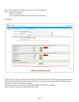~ 15 ~
Step 3. Enter diagnosis code of the reason why we are referring them out
Step 4. Enter the Procedure code.
99499- Eval and Treat
Or use the procedure code if the referralis only for a procedure.
Click submit
Lastly, print out 2 copies of the referralthat is approved. A “ReferralResponse” will pop up print this page and then hit
“View Referral/ Auth” then print this page also. Print out the current page once it loads and also the following page.
Examples are shown on the following two pages.
This referralis valid for a year and has already been submitted to the insurance company.
Index 1 copy into chart and send the patient the other copy.
 