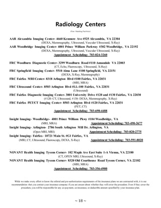 ~ 18 ~
Radiology Centers
(Free- Standing Facilities)
AAR Alexandria Imaging Center- 4660 Kenmore Ave #525 Alexandria, VA 22304
(DEXA, Mammography, Ultrasound, Vascular Ultrasound, X-Ray)
AAR Woodbridge Imaging Center- 4001 Prince William Parkway #302 Woodbridge, VA 22192
(DEXA, Mammography, Ultrasound, Vascular Ultrasound, X-Ray)
Appointment Scheduling: 703-824-3260
FRC Woodburn Diagnostic Center- 3299 Woodburn Road #110 Annandale VA 22003
(CT, Echo, Fluoroscopy, Ultrasound, X-Ray)
FRC Springfield Imaging Center- 5510 Alma Lane #100 Springfield, VA 22151
(DEXA, X-Ray, Mammography)
FRC Fairfax MRI Center- 8318 Arlington Blvd #100 Fairfax, VA 22031
(MRI, MRA)
FRC Ultrasound Center- 8503 Arlington Blvd #LL-100 Fairfax, VA 22031
(Ultrasound)
FRC Fairfax Diagnostic Imaging Center- 3801 University Drive #120 and #130 Fairfax, VA 22030
(#120- CT, Ultrasound, #130- DEXA, Mammography, X-Ray)
FRC Fairfax PET/CT Imaging Center- 8503 Arlington Blvd #120 Fairfax, VA 22031
(PET, CT)
Appointment Scheduling: 703-698-4488
Insight Imaging- Woodbridge- 4001 Prince William Pkwy #104 Woodbridge, VA
(MRI, MRA) Appointment Scheduling: 703-490-3677
Insight Imaging- Arlington- 2786 South Arlington Mill Dr. Arlington, VA
(Open MRI, MRI) Appointment Scheduling: 703-820-2775
Insight Imaging- Fairfax- 10721 Main St. #G1 Fairfax, VA
(MRI, CT, Ultrasound, Fluoroscopy, DEXA, X-Ray) Appointment Scheduling: 703-591-8020
NOVANT Health Imaging Tysons Corner- 102 Maple Ave East Suite 1-A Vienna, VA 22180
(CT, OPEN MRI, Ultrasound, X-Ray)
NOVANT Health Imaging Tysons Corner- 8320 Old Courthouse Road Tysons Corner, VA 22182
(MRI, MRA)
Appointment Scheduling: 703-356-4900
While we make every effort to know the referral and pre-authorization requirements of the insurance plans we are contracted with, it is our
recommendation that you contact your insurance company if you are unsure about whether they will cover the procedure. Even if they cover the
procedure, you will be responsible for any co-payment, co-insurance, or deductible amount specified by your insurance plan.
 