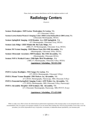 ~ 19 ~
Please check your insurance identification card for the telephone numbers to call.
Radiology Centers
(Hospitals)
Sentara Marketplace- 9455 Lorton Marketplace St. Lorton, VA
(CT, Ultrasound, X-Ray)
Sentara Lorton Station Women’s Imaging Center- 8986 Lorton Station Blvd. #200 Lorton, VA
(Ultrasound, Mammography, DEXA)
Sentara Springfield Imaging- 6128 Brandon Ave. #205 Springfield, VA
(CT, Mammography, Ultrasound, X-ray, DEXA)
Sentara Lake Ridge- 12825 Minnieville Rd. Lake Ridge, VA
(MRI, CT, 3D Mammography, Ultrasound, X-ray, DEXA)
Sentara Mt Vernon Imaging- 8109 Hinson Farm Rd. #108 Alexandria, VA
(Mammography, Ultrasound, X-Ray, DEXA)
Sentara Ultrasound Associates- 5055 Seminary Rd. #104 Alexandria, VA
(Mammography, Ultrasound, DEXA)
Sentara NOVA Medical Center- 2300 Opitz Blvd Woodbridge, VA
( MRI, CT, Mammography, Ultrasound, X-Ray, DEXA)
Appointment Scheduling: 703-523-1560
INOVA Lorton Healthplex- 9321 Sanger St. Lorton, VA
(CT, DEXA, Mammography, Ultrasound, X-Ray)
INOVA Mount Vernon Hospital- 2501 Parkers Ln, Alexandria, VA
(CT, DEXA, Mammography, Fluoroscopy, MRI, Ultrasound, X-Ray)
INOVA Franconia/Springfield Imaging Center- 6355 Walker Ln. Alexandria, VA
( CT, DEXA, Mammography, MRI, Ultrasound, X-Ray, Fluoroscopy)
INOVA Alexandria Hospital- 4320 Seminary Rd. Alexandria, VA
(CT, Ultrasound, Mammography, Fluoroscopy, MRI, PET/CT, X-ray)
Appointment Scheduling: 571-423-5400
While we make every effort to know the referral and pre-authorization requirements of the insurance plans we are contracted with, it is our
recommendation that you contact your insurance company if you are unsure about whether they will cover the procedure. Even if they cover the
procedure, you will be responsible for any co-payment, co-insurance, or deductible amount specified by your insurance plan.
 