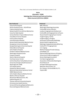 ~ 20 ~
Please check your insurance identification card for the telephone numbers to call.
Aetna
Informatics - PCMH
Radiology Non-Preferred and Preferred Facilities
Claims Incurred 1/1/14 thru 9/30/14
Non-Preferred Preferred
InovaFairfax Hospital MRI of Reston
RestonHospital Center- HCA Affiliate WashingtonRadiologyAssociates
VirginiaHospital Center Fairfax MRI Centerat Reston
NovantHealthPrince WilliamMedical Cen LoudounImagingCenter/Ashburn,LLC
InovaFair OaksHospital Fairfax MRI and ImagingCenteratTysons
SentaraNorthernVirginiaMedical Center NovantHealthImagingTyson'sCenter
InovaMount VernonHospital InsightImaging- Fairfax
InovaLoudounHospital InsightImaging- Arlington
InovaAlexandriaHospital Associationof AlexandriaRadiology
NovantHealthHaymarketMedical Center NovantHealthImagingVienna
GeorgetownUniversityHospital RadiologyImagingAssociates@Sterling
George WashingtonUniversityHospital Fairfax PET-CTImagingCenter
SibleyMemorial Hospital U.S. Imaging
JohnsHopkinsHospital Medical Imagingof Fredericksburg
Children'sNational Medical Center UnitedRads,LLC
WashingtonHospital Center Optimal RadiologyPartnersof Virginia,
FauquierHospital Universityof VirginiaImaging,LLC
Warren Memorial Hospital RestonRadiologyConsultants
Fox Chase Cancer Center Fair OaksImagingCenter
CarilionNewRiverValleyMedical Center Associationof AlexandraRadiologists
Universityof VirginiaHealthSciencesC Petof RestonLP
WashingtonDC VAMC ArlingtonRadiologyAssociates
VCU HealthSystem Manassas Heart Center,LLC
Hospital forSpecial Surgery Drs. Groover,Christie &Merritt,P.C.
Memorial SloanKetteringCancerCenter VirginiaMRI
SRMH Medical Center
JohnsHopkinsBayviewMedical Center
Martha JeffersonHospital
WinchesterMedical Center,INC.
StaffordHospital,LLC
Thomas JeffersonUniversityHospital
ChristianaCare HealthServices
SentaraWilliamsburgRegional Medical Ce
Riverside Regional Medical Center
 