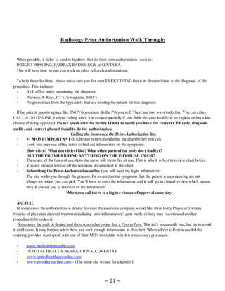 ~ 21 ~
Radiology Prior Authorization Walk Through:
When possible, it helps to send to facilities that do their own authorizations such as:
INSIGHT IMAGING, FAIRFAXRADIOLOGY or SENTARA.
This will save time so you can work on other referrals/authorizations.
To help these facilities, please make sure you fax over EVERYTHINGthat is in direct relation to the diagnosis of the
procedure. This includes:
- ALL office notes mentioning the diagnosis.
- Previous X-Rays, CT’s, Sonograms, MRI’s
- Progress notes from the Specialists that are treating the patient for this diagnosis.
If the patient goes to a place like INOVA you must do the PA yourself. There are two ways to do this. You can either
CALL or DO ONLINE. I advise calling since it is easier especially if you think the case is difficult to explain or has a low
chance of being approved. Please speak with the facility FIRST to verify you have the correct CPT code, diagnosis
on file, and correct phone# to call to do the authorization.
Calling the insurance the Prior-Authorization line:
- #1 MOST IMPORTANT-It is best to review/familiarize the chart before you call.
- Look into previous office notes to find out information on the symptoms:
Howoften? What does it feel like? What other parts ofthe body does it affect?
DID THE PROVIDER FIND ANYTHING ON THE PHYSICAL EXAM?
- These are all the types of questions the nurse will try to fire at you. This is why it is best to review chart before
- You are allowed to read off the notations documented in the chart.
- Submitting the Prior-Authorization online (you will need my login information)
The site walks you through the process. Be aware that the symptoms that the patient is experiencing are not
always an option you can pick. You’ll have to enter the information and it will go to clinical review which means
they’ll ask for you to fax over all the information.
When you call there is a higher chance ofapproval same day.
-DENIAL
In some cases the authorization is denied because the insurance company would like them to try Physical Therapy,
6weeks of physician directed treatment including anti-inflammatory/ pain meds, or they may recommend another
procedure to be ordered.
Sometimes the auth. is denied and there is no other option but a Peer to Peer. This isn’t necessarily bad, but try to avoid
it at all costs. It may happen when there just isn’t enough information in the chart. When a Peer to Peer is needed the
ordering provider must speak with one of their MD's to explain why it is a necessary procedure.
- www.medsolutionsonline.com
- IN TOTAL HEALTH,AETNA,CIGNA, COVENTRY
- www.unitedhealthcareonline.com
- www.provider.carfirst.com – (The same site we use for eligibility)
 