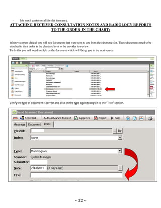 ~ 22 ~
- It is much easier to call for this insurance.
ATTACHING RECEIVED CONSULTATION NOTES AND RADIOLOGY REPORTS
TO THE ORDER IN THE CHART:
When you open clinical you will see documents that were sent to you from the electronic fax. These documents need to be
attached to their order in the chart and sent to the provider to review.
To do this you will need to click on the document which will bring you to the next screen
Verifythe type of documentiscorrectand click on the type againto copy itto the “Title”section.
 