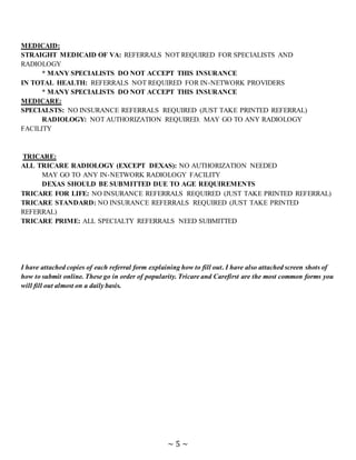 ~ 5 ~
MEDICAID:
STRAIGHT MEDICAID OF VA: REFERRALS NOT REQUIRED FOR SPECIALISTS AND
RADIOLOGY
* MANY SPECIALISTS DO NOT ACCEPT THIS INSURANCE
IN TOTAL HEALTH: REFERRALS NOT REQUIRED FOR IN-NETWORK PROVIDERS
* MANY SPECIALISTS DO NOT ACCEPT THIS INSURANCE
MEDICARE:
SPECIALSTS: NO INSURANCE REFERRALS REQUIRED (JUST TAKE PRINTED REFERRAL)
RADIOLOGY: NOT AUTHORIZATION REQUIRED. MAY GO TO ANY RADIOLOGY
FACILITY
TRICARE:
ALL TRICARE RADIOLOGY (EXCEPT DEXAS): NO AUTHORIZATION NEEDED
MAY GO TO ANY IN-NETWORK RADIOLOGY FACILITY
DEXAS SHOULD BE SUBMITTED DUE TO AGE REQUIREMENTS
TRICARE FOR LIFE: NO INSURANCE REFERRALS REQUIRED (JUST TAKE PRINTED REFERRAL)
TRICARE STANDARD: NO INSURANCE REFERRALS REQUIRED (JUST TAKE PRINTED
REFERRAL)
TRICARE PRIME: ALL SPECIALTY REFERRALS NEED SUBMITTED
I have attached copies of each referral form explaining how to fill out. I have also attached screen shots of
how to submit online. These go in order of popularity. Tricare and Carefirst are the most common forms you
will fill out almost on a daily basis.
 