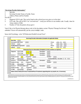 ~ 7 ~
“Servicing ProviderInformation”
1. Specialty
2. Servicing Provider Name or Facility Name
3. Address, Phone and Fax Number
Next fill in:
1- Diagnosis ICD-9 code. This can be found on the referralyou were given or in the chart
2- CPT code. This will be 99211 for “eval and treat” – rarely you will have to use another code. Usually done for
Echos which is 93306
3- Number of Visits the patient always gets 6
*note if this is for Physical therapy please write in the description section “Physical Therapy Eval & treat”. When
submitted Tricare will automatically put the correct multiple codes
Same with Psychology- write “OP Behavioral Health Eval and Treat”.
 