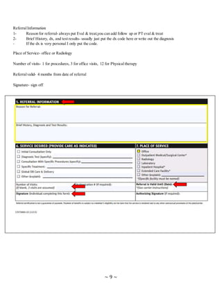 ~ 9 ~
ReferralInformation
1- Reason for referral- always put Eval & treat,you can add follow up or PT eval & treat
2- Brief History, dx, and test results- usually just put the dx code here or write out the diagnosis
- If the dx is very personal I only put the code.
Place of Service- office or Radiology
Number of visits- 1 for procedures, 3 for office visits, 12 for Physical therapy
Referralvalid- 4 months from date of referral
Signature- sign off
 