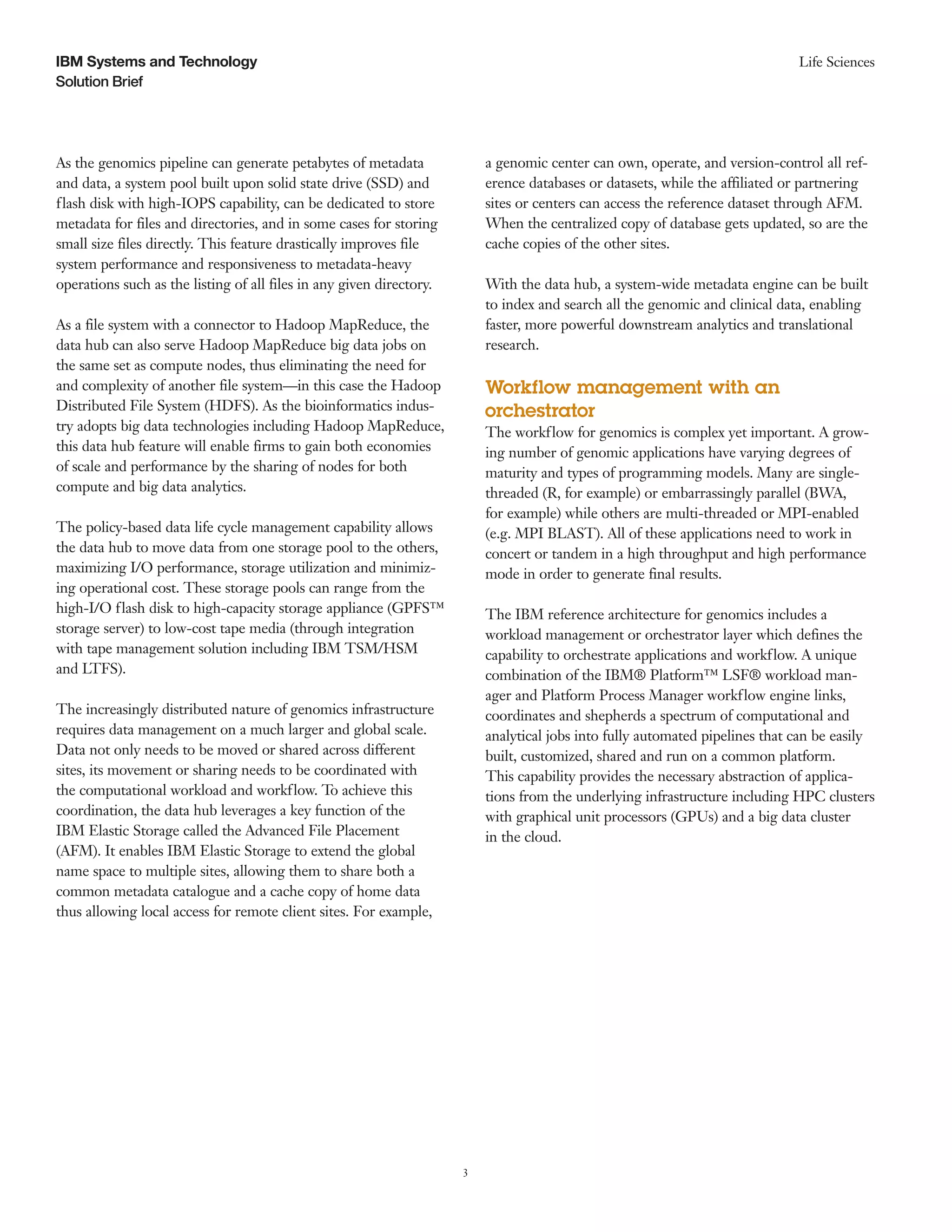 3
Solution Brief
Life SciencesIBM Systems and Technology
As the genomics pipeline can generate petabytes of metadata
and data, a system pool built upon solid state drive (SSD) and
flash disk with high-IOPS capability, can be dedicated to store
metadata for files and directories, and in some cases for storing
small size files directly. This feature drastically improves file
system performance and responsiveness to metadata-heavy
operations such as the listing of all files in any given directory.
As a file system with a connector to Hadoop MapReduce, the
data hub can also serve Hadoop MapReduce big data jobs on
the same set as compute nodes, thus eliminating the need for
and complexity of another file system—in this case the Hadoop
Distributed File System (HDFS). As the bioinformatics indus-
try adopts big data technologies including Hadoop MapReduce,
this data hub feature will enable firms to gain both economies
of scale and performance by the sharing of nodes for both
compute and big data analytics.
The policy-based data life cycle management capability allows
the data hub to move data from one storage pool to the others,
maximizing I/O performance, storage utilization and minimiz-
ing operational cost. These storage pools can range from the
high-I/O flash disk to high-capacity storage appliance (GPFS™
storage server) to low-cost tape media (through integration
with tape management solution including IBM TSM/HSM
and LTFS).
The increasingly distributed nature of genomics infrastructure
requires data management on a much larger and global scale.
Data not only needs to be moved or shared across different
sites, its movement or sharing needs to be coordinated with
the computational workload and workflow. To achieve this
coordination, the data hub leverages a key function of the
IBM Elastic Storage called the Advanced File Placement
(AFM). It enables IBM Elastic Storage to extend the global
name space to multiple sites, allowing them to share both a
common metadata catalogue and a cache copy of home data
thus allowing local access for remote client sites. For example,
a genomic center can own, operate, and version-control all ref-
erence databases or datasets, while the affiliated or partnering
sites or centers can access the reference dataset through AFM.
When the centralized copy of database gets updated, so are the
cache copies of the other sites.
With the data hub, a system-wide metadata engine can be built
to index and search all the genomic and clinical data, enabling
faster, more powerful downstream analytics and translational
research.
Workflow management with an
orchestrator
The workflow for genomics is complex yet important. A grow-
ing number of genomic applications have varying degrees of
maturity and types of programming models. Many are single-
threaded (R, for example) or embarrassingly parallel (BWA,
for example) while others are multi-threaded or MPI-enabled
(e.g. MPI BLAST). All of these applications need to work in
concert or tandem in a high throughput and high performance
mode in order to generate final results.
The IBM reference architecture for genomics includes a
workload management or orchestrator layer which defines the
capability to orchestrate applications and workflow. A unique
combination of the IBM® Platform™ LSF® workload man-
ager and Platform Process Manager workflow engine links,
coordinates and shepherds a spectrum of computational and
analytical jobs into fully automated pipelines that can be easily
built, customized, shared and run on a common platform.
This capability provides the necessary abstraction of applica-
tions from the underlying infrastructure including HPC clusters
with graphical unit processors (GPUs) and a big data cluster
in the cloud.
 