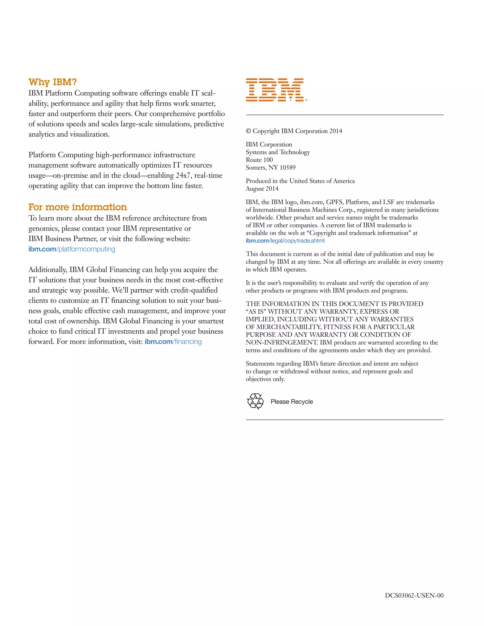 Please Recycle
Why IBM?
IBM Platform Computing software offerings enable IT scal-
ability, performance and agility that help firms work smarter,
faster and outperform their peers. Our comprehensive portfolio
of solutions speeds and scales large-scale simulations, predictive
analytics and visualization.
Platform Computing high-performance infrastructure
management software automatically optimizes IT resources
usage—on-premise and in the cloud—enabling 24x7, real-time
operating agility that can improve the bottom line faster.
For more information
To learn more about the IBM reference architecture from
genomics, please contact your IBM representative or
IBM Business Partner, or visit the following website:
ibm.com/platformcomputing
Additionally, IBM Global Financing can help you acquire the
IT solutions that your business needs in the most cost-effective
and strategic way possible. We’ll partner with credit-qualified
clients to customize an IT financing solution to suit your busi-
ness goals, enable effective cash management, and improve your
total cost of ownership. IBM Global Financing is your smartest
choice to fund critical IT investments and propel your business
forward. For more information, visit: ibm.com/financing
© Copyright IBM Corporation 2014
IBM Corporation
Systems and Technology
Route 100
Somers, NY 10589
Produced in the United States of America
August 2014
IBM, the IBM logo, ibm.com, GPFS, Platform, and LSF are trademarks
of International Business Machines Corp., registered in many jurisdictions
worldwide. Other product and service names might be trademarks
of IBM or other companies. A current list of IBM trademarks is
available on the web at “Copyright and trademark information” at
ibm.com/legal/copytrade.shtml
This document is current as of the initial date of publication and may be
changed by IBM at any time. Not all offerings are available in every country
in which IBM operates.
It is the user’s responsibility to evaluate and verify the operation of any
other products or programs with IBM products and programs.
THE INFORMATION IN THIS DOCUMENT IS PROVIDED
“AS IS” WITHOUT ANY WARRANTY, EXPRESS OR
IMPLIED, INCLUDING WITHOUT ANY WARRANTIES
OF MERCHANTABILITY, FITNESS FOR A PARTICULAR
PURPOSE AND ANY WARRANTY OR CONDITION OF
NON-INFRINGEMENT. IBM products are warranted according to the
terms and conditions of the agreements under which they are provided.
Statements regarding IBM’s future direction and intent are subject
to change or withdrawal without notice, and represent goals and
objectives only.
DCS03062-USEN-00
 