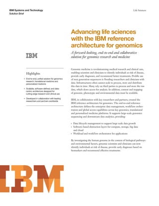 IBM Systems and Technology
Solution Brief
Life Sciences
Advancing life sciences
with the IBM reference
architecture for genomics
A forward-looking, end-to-end and collaborative
solution for genomics research and medicine
Highlights
●● ● ●
End-to-end, unified solution for genomics
research, translational medicine and
personalized medicine
●● ● ●
Scalable, software-defined, and data-
centric architecture designed for
cutting-edge research and clinical use
●● ● ●
Developed in collaboration with leading
researchers and partners worldwide
Genomic medicine is revolutionizing medical research and clinical care,
enabling scientists and clinicians to identify individuals at risk of disease,
provide early diagnoses, and recommend better treatments. Prolific use
of next generation sequencers is flooding researchers and clinicians with
data. Infrastructures often cannot scale to process, store and distribute
this data in time. Many rely on third parties to process and store the raw
data, which slows access for analysis. In addition, context and mapping
of genomic, phenotypic and environmental data must be available.
IBM, in collaboration with key researchers and partners, created the
IBM reference architecture for genomics. The end-to-end reference
architecture defines the enterprise data management, workflow orches-
tration and global access capabilities across key genomics, translational
and personalized medicine platforms. It supports large-scale genomics
sequencing and downstream data analytics, providing:
●● ●
Data lifecycle management to support large scale data growth
●● ●
Software-based abstraction layers for compute, storage, big data
and cloud
●● ●
Workload and workflow orchestrator for applications
By investigating the human genome in the context of biological pathways
and environmental factors, genomic scientists and clinicians can now
identify individuals at risk of disease, provide early diagnoses based on
biomarkers and recommend effective treatments.
 
