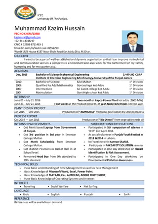 ICET,
UniversityOf The Punjab.
Muhammad Kazim Hussain
PEC NO CHEM/13968
kazimsial@gmail.com
+92 341 4748217
CNIC# 32303-8711463-1
linkedin.com/in/kazim-sial-49552290
Ward#14/B House #137 NoorShah Road KotAdduDist,M.Ghar.
OBJECTIVE
I want to be a part of well-established and dynamic organization so that I can improve my technical
and communication skills in a competitive environment and also work for the betterment of my family,
humanity and for my country also.
ACADEMIC
Dec, 2015 Bachelor of Science inchemical Engineering 3.44/4.00 CGPA
Institute of Chemical Engineering&Technology,Universityofthe Punjab Lahore
2010 Bachelor of Science BZU Multan 1st
Division
2008 Qualified As Add Mathematics Govt college kot Addu 1st
Division
2007 Intermediate Ali Cadet college kot Addu 1st
Division
2004 Matriculation Govt High school kot Addu 1st
Division
INTERNSHIP
June 01―July31 2016 Two monthat kapco Power Plant kotaddu (1600 MW)
June 23―July21 2014 Four weeksat the ProductionDept.of Wah Nobel Chemicals limited,wah
PLANT DESIGN PROJECT
Jan 2015 ― Dec 2015 Production of “AMMONIA” fromcoal gasificationby selexolprocess
PROCESS REPORT
Oct 2014 ― Jan 2015 Production of “BioDiesel” fromvegetable seedsoil
INTERNSHIPACHIEVEMENTS PARTICIPATION/CERTIFICATIONS
 Got Merit based Laptop from Government
of Punjab.
 Participated in 5th symposium of science in
‘ICET’ 2nd April 2014.
 Got 3rd position in 3rd year in Emerson
College Multan
 Associal volunteerin PunjabYouthFestival in
2013 &2014 in Lahore.
 Got Merit Scholarship from Emerson
College Multan.
 In Frontline with Kamran Shahid.
 Participate in PAKSAFETYSOLUTION seminar
 Got distinct Positions in Basket Ball in at
School level.
 Participated in One Day Workshop on Hazard
Identification & Risk Assessment.
 Remained Head Boy from 6th standard to
10th standard
 Participated in One Day Workshop on
Environmental Pollution Awareness.
TECHNICAL SKILLS
 Have basic understanding of Time Management as well as Task Management
 Basic Knowledge of Microsoft Word, Excel, Power Point.
 Basic Knowledge of MAT LAB, C++, AUTOCAD, ADOBE PHOTOSHOP,
 Have Basic Knowledge of Operating Systems and Internet
INTERESTS
• Traveling • Social Welfare • NetSurfing
LANGUAGE
• Urdu • English • Punjabi • Sariki
REFERENCE
Referenceswill be availableondemand.
 