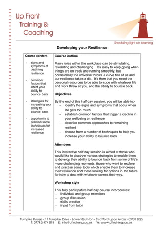 Developing your Resilience
Course content
- signs and
symptoms of
declining
resilience
- common
factors that
affect your
ability to
bounce back
- strategies for
increasing your
ability to
bounce back
- opportunity to
practise some
techniques for
increased
resilience
Course outline
Many roles within the workplace can be stimulating,
rewarding and challenging. It’s easy to keep going when
things are on track and running smoothly, but
occasionally the universe throws a curve ball at us and
our resilience takes a dip. It’s then that you need the
personal resources to be able to cope with whatever life
and work throw at you, and the ability to bounce back.
Objectives
By the end of this half day session, you will be able to:-
- identify the signs and symptoms that occur when
life gets too much
- establish common factors that trigger a decline in
your wellbeing or resilience
- describe common approaches to remaining
resilient
- choose from a number of techniques to help you
increase your ability to bounce back
Attendees
This interactive half day session is aimed at those who
would like to discover various strategies to enable them
to develop their ability to bounce back from some of life’s
more challenging moments, those who want to explore
and practise some tools which enable them to increase
their resilience and those looking for options in the future
for how to deal with whatever comes their way.
Workshop style
This fully participative half day course incorporates:
- individual and group exercises
- group discussion
- skills practice
- input from tutor
 
