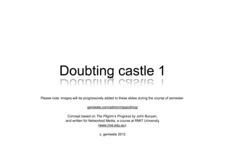 Doubting Castle 1
geniwate.com/admin/mipandmop
Concept based on The Pilgrim’s Progress by John Bunyan,
and written for Contemporary Media Work Practices,
a course at RMIT University
(www.rmit.edu.au)
c. geniwate 2012-5
 