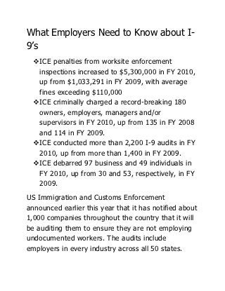 What Employers Need to Know about I-
9’s
  ICE penalties from worksite enforcement
   inspections increased to $5,300,000 in FY 2010,
   up from $1,033,291 in FY 2009, with average
   fines exceeding $110,000
  ICE criminally charged a record-breaking 180
   owners, employers, managers and/or
   supervisors in FY 2010, up from 135 in FY 2008
   and 114 in FY 2009.
  ICE conducted more than 2,200 I-9 audits in FY
   2010, up from more than 1,400 in FY 2009.
  ICE debarred 97 business and 49 individuals in
   FY 2010, up from 30 and 53, respectively, in FY
   2009.
US Immigration and Customs Enforcement
announced earlier this year that it has notified about
1,000 companies throughout the country that it will
be auditing them to ensure they are not employing
undocumented workers. The audits include
employers in every industry across all 50 states.
 