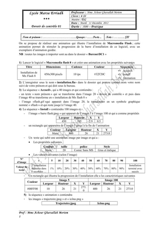 Professeur : Mme. Achour Lycée Marsa Erriadh Gharsallah Meriem 
*** 
Devoir de contrôle 01 
CCllaassssee :: 4 SI 
Matière : TIC 
Date : Mardi 11 Décembre 2012 
Durée : 1h00 – Pratique 
Nom et prénom : . . . . . . . . . . . . . . . . . . . . . ……Groupe : ……Poste .. Note : . . . ……. /20 
On se propose de réaliser une animation qui illustre l’installation de Macromedia Flash ; cette 
animation permet de stimuler la progression de la barre d’installation de ce logiciel, avec un 
exemplaire d’animation guidée. 
NB : toutes les images à importer sont au dans le dossier « BureauDC1 » 
1) Lancer le logiciel « Macromedia flash 8 » et créer une animation avec les propriétés suivantes 
Titre Dimensions Cadence Couleur Séquences 
Installation de 
Mx Flash 8 450x300 pixels 10 ips #32F20C 
 Accueil 
 Install 
 Animation 
2) L’enregistrer sous le nom « installation.fla» dans le dossier qui portera comme nom votre nom 
suivi de votre prénom et qui doit sous le bureau. 
3) La séquence « Accueil», qui a 40 images et qui contiendra : 
- un texte « nom prénom » qui se transforme dans l’image 20 « devoir de contrôle » et puis dans 
l’image 40 se transforme en « installation de Mx flash 8 » 
- l’image «flash.gif »qui apparait dans l’image 20, la transformer en un symbole graphique 
nommé « sflash » et qui reste jusqu’à l’image 40. 
4) La séquence « Install » contiendra 100 images et : 
- l’image « barre flash.jpeg » qui apparait de l’image 1 à l’image 100 et qui a comme propriétés 
Largeur Hauteur X Y 
450 105 2.9 0.5 
- un rectangle qui apparaitra de l’image 5 jusqu’à la fin de l’animation 
Couleur Largeur Hauteur X Y 
blanc 400 26 21 273.0 
- Un texte qui subit une animation image par image et qui a : 
· Les propriétés suivantes 
Couleur taille police Style 
blanc 20 Comic Sans MS Gras et italique 
· Les valeurs suivantes (selon l’image) 
N° 
d’image 1 5 10 20 30 40 50 60 70 80 90 100 
Valeur de 
texte 
L’installation 
débutera dans 
5 secondes … 
1% 10% 20% 30% 40% 50% 60% 70% 80% 90% 
Installation 
terminé avec 
succès 
- Un rectangle qui illustra la progression de l’installation elle a les caractéristiques suivantes 
Couleur Image 5 Image 100 
Largeur Hauteur X Y Largeur Hauteur X Y 
#00FF00 10 26 21 273. 
0 400 26 21 273.0 
5) la séquence « animation » contiendra 
- les images « trajectoire.jpeg » et « icône.png » 
Trajectoire.jpeg Icône.png 
Prof : Mme Achour Gharsallah Meriem 
1 
 