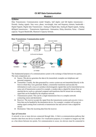 CS 307 Data Communication
Module I
Syllabus
Data Transmission: Communication model Simplex, half duplex and full duplex transmission –
Periodic Analog signals: Sine wave, phase, wavelength, time and frequency domain, bandwidth -
Digital Signals; Digital data Transmission:- Analog & Digital data, Analog & Digital signals, Analog
&Digital transmission – Transmission Impairments: Attenuation, Delay distortion, Noise – Channel
capacity: Nyquist Bandwidth, Shannon's Capacity formula.
Data Transmission: Communication model
The fundamental purpose of a communications system is the exchange of data between two parties.
The main components are:
● Source. This device generates the data to be transmitted; examples are telephones and
personal computers.
● Transmitter: Usually, the data generated by a source system are not transmitted directly in the
form in which they were generated. Rather, a transmitter transforms and encodes the
information in such a way as to produce electromagnetic signals that can be transmitted across
some sort of transmission system.For example, a modem takes a digital bit stream from an
attached device such as a personal computer and transforms that bit stream into an analog
signal that can be handled by the telephone network.
• Transmission system: This can be a single transmission line or a complex network
connecting source and destination.
● Receiver: The receiver accepts the signal from the transmission system and converts it into a
form that can be handled by the destination device. For example, a modem will accept an
analog signal coming from a network or transmission line and convert it into a digital bit
stream.
● Destination: Takes the incoming data from the receiver.
Type of Connection
A network is two or more devices connected through links. A link is a communications pathway that
transfers data from one device to another. For visualization purposes, it is simplest to imagine any link
as a line drawn between two points. For communication to occur, two devices must be connected in
1
 