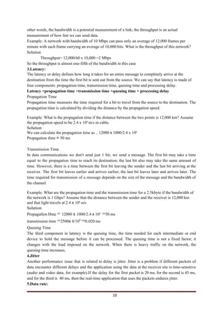 other words, the bandwidth is a potential measurement of a link; the throughput is an actual
measurement of how fast we can send data.
Example: A network with bandwidth of 10 Mbps can pass only an average of 12,000 frames per
minute with each frame carrying an average of 10,000 bits. What is the throughput of this network?
Solution
Throughput= 12,000/60 x 10,000 =2 Mbps
So the throughput is almost one-fifth of the bandwidth in this case
3.Latency:
The latency or delay defines how long it takes for an entire message to completely arrive at the
destination from the time the first bit is sent out from the source. We can say that latency is made of
four components: propagation time, transmission time, queuing time and processing delay.
Latency =propagation time +transmission time +queuing time + processing delay
Propagation Time
Propagation time measures the time required for a bit to travel from the source to the destination. The
propagation time is calculated by dividing the distance by the propagation speed.
Example: What is the propagation time if the distance between the two points is 12,000 km? Assume
the propagation speed to be 2.4 x 10​8​
​m/s in cable.
Solution
We can calculate the propagation time as .. 12000 ​x ​1000/2.4 x 10​8
Propagation tIme ​= ​50 ms
Transmission Time
In data communications we don't send just 1 bit, we send a message. The first bit may take a time
equal to the propagation time to reach its destination; the last bit also may take the same amount of
time. However, there is a time between the first bit leaving the sender and the last bit arriving at the
receiver. The first bit leaves earlier and arrives earlier; the last bit leaves later and arrives later. The
time required for transmission of a message depends on the size of the message and the bandwidth of
the channel.
Example: What are the propagation time and the transmission time for a 2.5kbyte if the bandwidth of
the network is 1 Gbps? Assume that the distance between the sender and the receiver is 12,000 km
and that light travels at 2.4 ​x ​10​8​
​mls.
Solution
PropagatIon Hme ​= ​12000 ​x ​1000/2.4 ​x ​10​8​
​=​50 ms
transmission time ​=​2500​x ​8/10​9​
​=​0​.​020 ms
Queuing Time
The third component in latency is the queuing time, the time needed for each intermediate or end
device to hold the message before it can be processed. The queuing time is not a fixed factor; it
changes with the load imposed on the network. When there is heavy traffic on the network, the
queuing time increases.
4.Jitter
Another performance issue that is related to delay is jitter. Jitter is a problem if different packets of
data encounter different delays and the application using the data at the receiver site is time-sensitive
(audio and video data, for example).If the delay for the first packet is 20 ms, for the second is 45 ms,
and for the third is 40 ms, then the real-time application that uses the packets endures jitter.
5.Data rate:
10
 