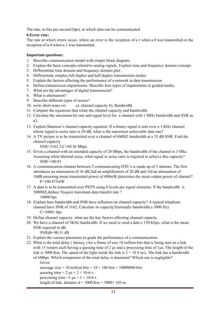 The rate, in bits per second (bps), at which data can be communicated
6.Error rate:
The rate at which errors occur, where an error is the reception of a 1 when a 0 was transmitted or the
reception of a 0 when a 1 was transmitted.
Important questions:
1. Describe communication model with simple block diagram.
2. Explain the basic concepts related to analog signals. Explain time and frequency domain concept.
3. Differentiate time domain and frequency domain plot .
4. Differentiate simplex,full duplex and half duplex transmission modes
5. Explain the factors affecting the performance of a network in data transmission
6. Define transmission impairments. Describe four types of impairments in guided media.
7. What are the advantages of digital transmission?
8. What is attenuation?
9. Describe different types of noises?
10. write short notes on: a). channel capacity b). Bandwidth
11. Compare the equations that relate the channel capacity and bandwidth.
12. Calculate the maximum bit rate and signal level for a channel with 1 MHz bandwidth and SNR as
63.
13. Explain Shannon’s channel capacity equation. If a binary signal is sent over a 3 KHz channel
whose signal to noise ratio is 20 dB, what is the maximum achievable data rate?
14. A TV picture is to be transmitted over a channel of 6MHZ bandwidth at a 35 dB SNR. Find the
channel capacity.
SNR=3162.3;C=69.56 Mbps
15. Given a channel with an intended capacity of 20 Mbps, the bandwidth of the channel is 3 Mhz.
Assuming white thermal noise, what signal to noise ratio is required to achieve this capacity?
SNR=100.83
16. A communication channel between 2 communicating DTE’s is made up of 3 stations. The first
introduces an attenuation of 16 dB,2nd an amplification of 20 dB and 3rd an attenuation of
10dB.assuming mean transmitted power of 400mW,determine the mean output power of channel?
P=100.475mW
17. A data is to be transmitted over PSTN using 8 levels per signal elements. If the bandwidth is
3000HZ,deduce Nyquist maximum data transfer rate ?
18000 bps
18. Explain how bandwidth and SNR have influence on channel capacity? A typical telephone
channel have SNR of 3162. Calculate its capacity?(normally bandwidth a 3000 Hz)
C=34881 bps
19. Define channel capacity. what are the key factors affecting channel capacity.
20. We have a channel of 5KHz bandwidth. If we need to send a data o 150 Kbps, what is the mean
SNR required in dB.
SNRdb=90.31 dB
21. Explain the various parameter to grade the performance of a communication.
22. What is the total delay ( latency ) for a frame of size 10 million bits that is being sent on a link
with 15 routers each having a queuing time of 2 μs and a processing time of 1μs. The length of the
link is 3000 Km. The speed of the light inside the link is 2 × 10 8 m/s. The link has a bandwidth
of 6Mbps. Which component of the total delay is dominant? Which one is negligible?
Given
message size = 10 million bits = 10 × 106 bits = 10000000 bits
queuing time = 2 μs = 2 × 10-6 s
processing time =1 μs = 1 × 10-6 s
length of link, distance d = 3000 Km = 3000× 103 m
11
 