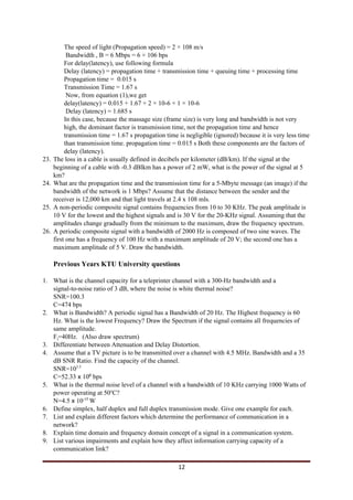 The speed of light (Propagation speed) = 2 × 108 m/s
Bandwidth , B = 6 Mbps = 6 × 106 bps
For delay(latency), use following formula
Delay (latency) = propagation time + transmission time + queuing time + processing time
Propagation time = 0.015 s
Transmission Time = 1.67 s
Now, from equation (1),we get
delay(latency) = 0.015 + 1.67 + 2 × 10-6 + 1 × 10-6
Delay (latency) = 1.685 s
In this case, because the massage size (frame size) is very long and bandwidth is not very
high, the dominant factor is transmission time, not the propagation time and hence
transmission time = 1.67 s propagation time is negligible (ignored) because it is very less time
than transmission time. propagation time = 0.015 s Both these components are the factors of
delay (latency).
23. The loss in a cable is usually defined in decibels per kilometer (dB/km). If the signal at the
beginning of a cable with -0.3 dBlkm has a power of 2 mW, what is the power of the signal at 5
km?
24. What are the propagation time and the transmission time for a 5-Mbyte message (an image) if the
bandwidth of the network is 1 Mbps? Assume that the distance between the sender and the
receiver is 12,000 km and that light travels at 2.4 x 108 mls.
25. A non-periodic composite signal contains frequencies from 10 to 30 KHz. The peak amplitude is
10 V for the lowest and the highest signals and is 30 V for the 20-KHz signal. Assuming that the
amplitudes change gradually from the minimum to the maximum, draw the frequency spectrum.
26. A periodic composite signal with a bandwidth of 2000 Hz is composed of two sine waves. The
first one has a frequency of 100 Hz with a maximum amplitude of 20 V; the second one has a
maximum amplitude of 5 V. Draw the bandwidth.
Previous Years KTU University questions
1. What is the channel capacity for a teleprinter channel with a 300-Hz bandwidth and a
signal-to-noise ratio of 3 dB, where the noise is white thermal noise?
SNR=100.3
C=474 bps
2. What is Bandwidth? A periodic signal has a Bandwidth of 20 Hz. The Highest frequency is 60
Hz. What is the lowest Frequency? Draw the Spectrum if the signal contains all frequencies of
same amplitude.
F​l​=40Hz. (Also draw spectrum)
3. Differentiate between Attenuation and Delay Distortion.
4. Assume that a TV picture is to be transmitted over a channel with 4.5 MHz. Bandwidth and a 35
dB SNR Ratio. Find the capacity of the channel.
SNR=10​3.5
C=52.33​ x ​10​6​
bps
5. What is the thermal noise level of a channel with a bandwidth of 10 KHz carrying 1000 Watts of
power operating at 50​o​
C?
N=4.5​ x ​10​-17 ​
W
6. Define simplex, half duplex and full duplex transmission mode. Give one example for each.
7. List and explain different factors which determine the performance of communication in a
network?
8. Explain time domain and frequency domain concept of a signal in a communication system.
9. List various impairments and explain how they affect information carrying capacity of a
communication link?
12
 