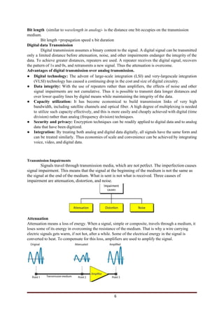Bit length ​ ​(similar to​ wavelength in analog)-​ is the distance one bit occupies on the transmission
medium.
Bit length =propagation speed x bit duration
Digital data Transmission
Digital transmission assumes a binary content to the signal. A digital signal can be transmitted
only a limited distance before attenuation, noise, and other impairments endanger the integrity of the
data. To achieve greater distances, repeaters are used. A repeater receives the digital signal, recovers
the pattern of 1s and 0s, and retransmits a new signal. Thus the attenuation is overcome.
Advantages of digital transmission over analog transmission.
● Digital technology: ​The advent of large-scale integration (LSI) and very-largescale integration
(VLSI) technology has caused a continuing drop in the cost and size of digital circuitry.
● Data integrity: ​With the use of repeaters rather than amplifiers, the effects of noise and other
signal impairments are not cumulative. Thus it is possible to transmit data longer distances and
over lower quality lines by digital means while maintaining the integrity of the data.
● Capacity utilization: ​It has become economical to build transmission links of very high
bandwidth, including satellite channels and optical fiber. A high degree of multiplexing is needed
to utilize such capacity effectively, and this is more easily and cheaply achieved with digital (time
division) rather than analog (frequency division) techniques.
● Security and privacy: ​Encryption techniques can be readily applied to digital data and to analog
data that have been digitized.
● Integration: ​By treating both analog and digital data digitally, all signals have the same form and
can be treated similarly. Thus economies of scale and convenience can be achieved by integrating
voice, video, and digital data.
Transmission Impairments
Signals travel through transmission media, which are not petfect. The imperfection causes
signal impairment. This means that the signal at the beginning of the medium is not the same as
the signal at the end of the medium. What is sent is not what is received. Three causes of
impairment are attenuation, distortion, and noise.
Attenuation
Attenuation means a loss of energy. When a signal, simple or composite, travels through a medium, it
loses some of its energy in overcoming the resistance of the medium. That is why a wire carrying
electric signals gets warm, if not hot, after a while. Some of the electrical energy in the signal is
converted to heat. To compensate for this loss, amplifiers are used to amplify the signal.
6
 