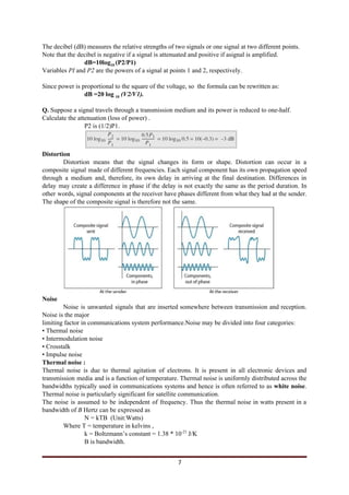 The decibel (dB) measures the relative strengths of two signals or one signal at two different points.
Note that the decibel is negative if a signal is attenuated and positive if asignal is amplified.
dB=10log​10 ​(P2/P1)
Variables ​PI ​and ​P2 ​are the powers of a signal at points 1 and 2, respectively.
Since power is proportional to the square of the voltage, so the formula can be rewritten as:
dB =20 log ​10​ ​(V2/V1).
Q.​ Suppose a signal travels through a transmission medium and its power is reduced to one-half.
Calculate the attenuation (loss of power) .
P2 is (1/2)P1.
Distortion
Distortion means that the signal changes its form or shape. Distortion can occur in a
composite signal made of different frequencies. Each signal component has its own propagation speed
through a medium and, therefore, its own delay in arriving at the final destination. Differences in
delay may create a difference in phase if the delay is not exactly the same as the period duration. In
other words, signal components at the receiver have phases different from what they had at the sender.
The shape of the composite signal is therefore not the same.
Noise
Noise is unwanted signals that are inserted somewhere between transmission and reception.
Noise is the major
limiting factor in communications system performance.Noise may be divided into four categories:
• Thermal noise
• Intermodulation noise
• Crosstalk
• Impulse noise
Thermal noise :
Thermal noise is due to thermal agitation of electrons. It is present in all electronic devices and
transmission media and is a function of temperature. Thermal noise is uniformly distributed across the
bandwidths typically used in communications systems and hence is often referred to as ​white noise​.
Thermal noise is particularly significant for satellite communication.
The noise is assumed to be independent of frequency. Thus the thermal noise in watts present in a
bandwidth of ​B ​Hertz can be expressed as
N = kTB (Unit:Watts)
Where T = temperature in kelvins ,
k = Boltzmann’s constant = 1.38 * 10​-23​
J/K
B is bandwidth.
7
 