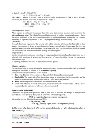 In decibel-watts, N= 10 log( kTB )
i.e N= -228.6 + 10 log T + 10 log B
EXAMPLE : ​Given a receiver with an effective noise temperature of 294 K and a 10-MHz
bandwidth, the thermal noise level at the receiver’s output is
N= -228.6 + 10 log T + 10 log B
=-228.6 + 10 log (294) + 10 log (10​7)
= -133.9 dBW
Intermodulation noise​ :
When signals at different frequencies share the same transmission medium, the result may be
intermodulation noise​. The effect of intermodulation noise is to produce signals at a frequency that is
the sum or difference of the two original frequencies or multiples of those frequencies. For example,
the mixing of signals at frequencies f1 and f2 might produce energy at the frequency f1+f2.
Crosstalk:
Crosstalk ​has been experienced by anyone who, while using the telephone, has been able to hear
another conversation; it is an unwanted coupling between signal paths. It can occur by electrical
coupling between nearby twisted pairs or, rarely coax cable lines carrying multiple signals. Crosstalk
can also occur when microwave antennas pick up unwanted signals.
Impulse noise​:
Impulse noise is noncontinuous, consisting of irregular pulses or noise spikes of short duration and of
relatively high amplitude. It is generated from a variety of causes, including external electromagnetic
disturbances, such
as lightning, and faults and flaws in the communications system.
Channel capacity:
The maximum rate at which data can be transmitted over a given communication path, or channel,
under given conditions, is referred to as the ​channel capacity​.
There are four concepts that relate to one another.
● Data rate: ​The rate, in bits per second (bps), at which data can be communicated.
● Bandwidth: ​The bandwidth of the transmitted signal as constrained by the transmitter and the
nature of the transmission medium, expressed in cycles per second, or Hertz
● Noise: ​The average level of noise over the communications path
● Error rate: ​The rate at which errors occur, where an error is the reception of a 1 when a 0 was
transmitted or the reception of a 0 when a 1 was transmitted.
Signal to Noise Ratio (SNR)
To measure the quality of a system the SNR is often used. It indicates the strength of the signal with
respect to the noise power in the system. It is the ratio between two powers.
SNR=average signal power / average noise power.
It is usually given in dB and referred to as SNR​dB​.
SNR​dB​=10 log ​10 ​SNR
=10 log ​10 ​(average signal power / average noise power)
Q. The power of a signal is 10 mW and the power of the noise is 1 μW; what are the values of
SNR and SNR​dB ​?
DATA RATE LIMITS
8
 