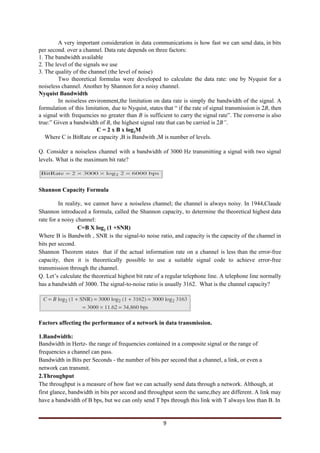 A very important consideration in data communications is how fast we can send data, in bits
per second. over a channel. Data rate depends on three factors:
1. The bandwidth available
2. The level of the signals we use
3. The quality of the channel (the level of noise)
Two theoretical formulas were developed to calculate the data rate: one by Nyquist for a
noiseless channel. Another by Shannon for a noisy channel.
Nyquist Bandwidth
In noiseless environment,the limitation on data rate is simply the bandwidth of the signal. A
formulation of this limitation, due to Nyquist, states that “ if the rate of signal transmission is 2​B​, then
a signal with frequencies no greater than ​B ​is sufficient to carry the signal rate”. The converse is also
true:” Given a bandwidth of ​B​, the highest signal rate that can be carried is 2​B”​.
C = 2 x B x log​2​M
Where C is BitRate or capacity ,B is Bandwith ,M is number of levels.
Q. Consider a noiseless channel with a bandwidth of 3000 Hz transmitting a signal with two signal
levels. What is the maximum bit rate?
Shannon Capacity Formula
In reality, we cannot have a noiseless channel; the channel is always noisy. In 1944,Claude
Shannon introduced a formula, called the Shannon capacity, to determine the theoretical highest data
rate for a noisy channel:
C=B X log​2​ (1 +SNR)
Where B is Bandwith , SNR is the signal-to noise ratio, and capacity is the capacity of the channel in
bits per second.
Shannon Theorem states that if the actual information rate on a channel is less than the error-free
capacity, then it is theoretically possible to use a suitable signal code to achieve error-free
transmission through the channel.
Q. Let’s calculate the theoretical highest bit rate of a regular telephone line. A telephone line normally
has a bandwidth of 3000. The signal-to-noise ratio is usually 3162. What is the channel capacity?
Factors affecting the performance of a network in data transmission.
1.Bandwidth:
Bandwidth in Hertz- the range of frequencies contained in a composite signal or the range of
frequencies a channel can pass.
Bandwidth in Bits per Seconds - the number of bits per second that a channel, a link, or even a
network can transmit.
2.Throughput
The throughput is a measure of how fast we can actually send data through a network. Although, at
first glance, bandwidth in bits per second and throughput seem the same,they are different. A link may
have a bandwidth of B bps, but we can only send T bps through this link with T always less than B. In
9
 
