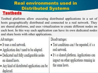 Real environments used in
Distributed Systems
10
Testbeds
Testbed platforms allow executing distributed applications in a set of
hosts geographically distributed and connected to a real network. They
are shared platforms, and uses virtualization to create different nodes on
each host. In this way each application can have its own dedicated nodes
and share hosts with other applications.
 