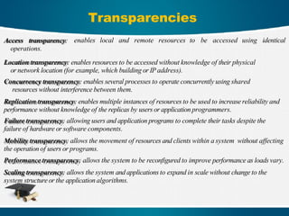 Transparencies
enables local and remote resources to be accessed using identical
Access transparency:
operations.
Location transparency: enables resources to be accessed without knowledge of their physical
or network location (for example, which building or IPaddress).
Concurrency transparency: enables several processes to operate concurrently using shared
resources without interference between them.
Replication transparency: enables multiple instances of resources to be used to increase reliability and
performance without knowledge of the replicas by users or application programmers.
Failure transparency: allowing users and application programs to complete their tasks despite the
failure of hardware or software components.
Mobility transparency: allows the movement of resources and clients within a system without affecting
the operation of users or programs.
Performance transparency: allows the system to be reconfigured to improve performance as loads vary.
Scaling transparency: allows the system and applications to expand in scale without change to the
system structure or the application algorithms.
 