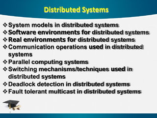 Distributed Systems
System models in distributed systems
Software environments for distributed systems
Real environments for distributed systems
Communication operations used in distributed
systems
Parallel computing systems
Switching mechanisms/techniques used in
distributed systems
Deadlock detection in distributed systems
Fault tolerant multicast in distributed systems
2
 