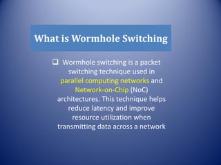 What is Wormhole Switching
 Wormhole switching is a packet
switching technique used in
parallel computing networks and
Network-on-Chip (NoC)
architectures. This technique helps
reduce latency and improve
resource utilization when
transmitting data across a network
 
