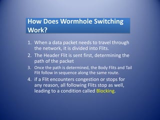 How Does Wormhole Switching
Work?
1. When a data packet needs to travel through
the network, it is divided into Flits.
2. The Header Flit is sent first, determining the
path of the packet
3. Once the path is determined, the Body Flits and Tail
Flit follow in sequence along the same route.
4. if a Flit encounters congestion or stops for
any reason, all following Flits stop as well,
leading to a condition called Blocking.
 