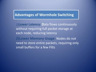 Advantages of Wormhole Switching
1)Lower Latency: Data flows continuously
without requiring full packet storage at
each node, reducing latency
2)Lower Memory Usage: Nodes do not
need to store entire packets, requiring only
small buffers for a few Flits
 