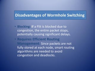 Disadvantages of Wormhole Switching
• Blocking: if a Flit is blocked due to
congestion, the entire packet stops,
potentially causing significant delays.
• Requires Efficient Routing
Management: Since packets are not
fully stored at each node, smart routing
algorithms are needed to avoid
congestion and deadlocks.
 