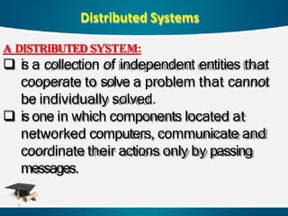 Distributed Systems
A DISTRIBUTED SYSTEM:
 is a collection of independent entities that
cooperate to solve a problem that cannot
be individually solved.
 isone in which components located at
networked computers, communicate and
coordinate their actions only by passing
messages.
3
 