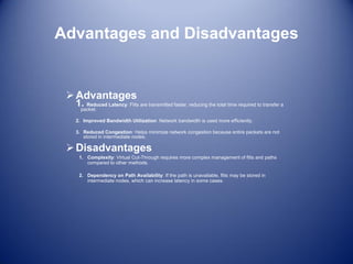 Advantages and Disadvantages
Advantages
1. Reduced Latency: Flits are transmitted faster, reducing the total time required to transfer a
packet.
2. Improved Bandwidth Utilization: Network bandwidth is used more efficiently.
3. Reduced Congestion: Helps minimize network congestion because entire packets are not
stored in intermediate nodes.
Disadvantages
1. Complexity: Virtual Cut-Through requires more complex management of flits and paths
compared to other methods.
2. Dependency on Path Availability: If the path is unavailable, flits may be stored in
intermediate nodes, which can increase latency in some cases.
 
