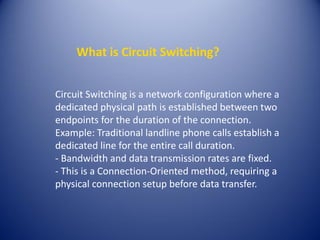 What is Circuit Switching?
Circuit Switching is a network configuration where a
dedicated physical path is established between two
endpoints for the duration of the connection.
Example: Traditional landline phone calls establish a
dedicated line for the entire call duration.
- Bandwidth and data transmission rates are fixed.
- This is a Connection-Oriented method, requiring a
physical connection setup before data transfer.
 