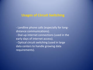 Usages of Circuit Switching
- Landline phone calls (especially for long-
distance communications).
- Dial-up internet connections (used in the
early days of internet access).
- Optical circuit switching (used in large
data centers to handle growing data
requirements).
 