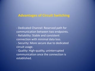 Advantages of Circuit Switching
- Dedicated Channel: Reserved path for
communication between two endpoints.
- Reliability: Stable and consistent
connection with minimal data loss.
- Security: More secure due to dedicated
circuit usage.
- Quality: High-quality, uninterrupted
communication once the connection is
established.
 