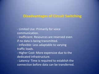 Disadvantages of Circuit Switching
- Limited Use: Primarily for voice
communication.
- Inefficient: Resources are reserved even
if no data is being transmitted.
- Inflexible: Less adaptable to varying
traffic loads.
- Higher Cost: More expensive due to the
dedicated infrastructure.
- Latency: Time is required to establish the
connection before data can be transferred.
 