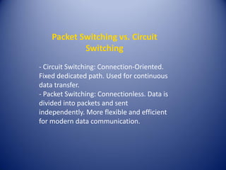 Packet Switching vs. Circuit
Switching
- Circuit Switching: Connection-Oriented.
Fixed dedicated path. Used for continuous
data transfer.
- Packet Switching: Connectionless. Data is
divided into packets and sent
independently. More flexible and efficient
for modern data communication.
 