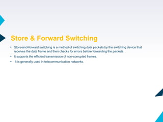 43
▸ Store-and-forward switching is a method of switching data packets by the switching device that
receives the data frame and then checks for errors before forwarding the packets.
▸ It supports the efficient transmission of non-corrupted frames.
▸ It is generally used in telecommunication networks.
Store & Forward Switching
 